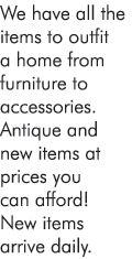 We have all the items to outfit a home from furniture to accessories. Antique and new items at prices you can afford! New items arrive daily.